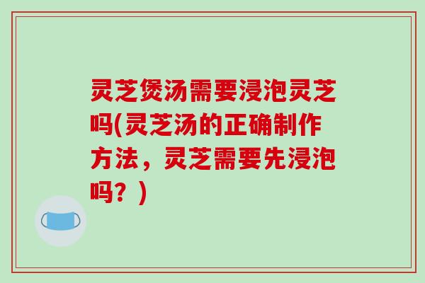 灵芝煲汤需要浸泡灵芝吗(灵芝汤的正确制作方法,灵芝需要先浸泡吗?)
