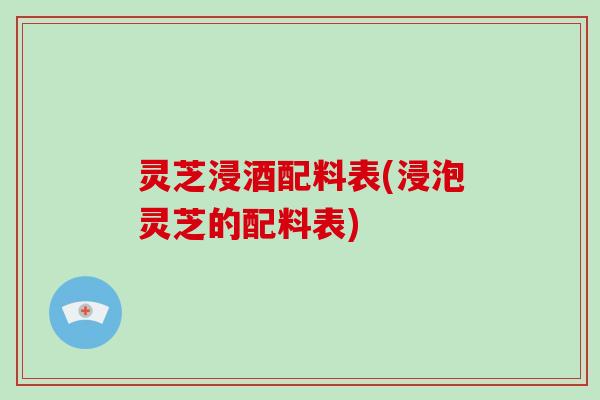 灵芝浸酒配料表(浸泡灵芝的配料表)