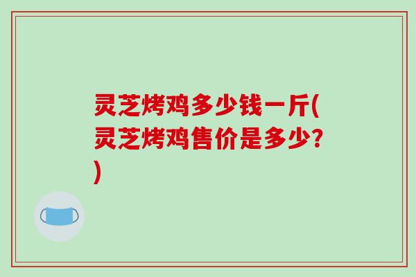 灵芝烤鸡多少钱一斤(灵芝烤鸡售价是多少?)