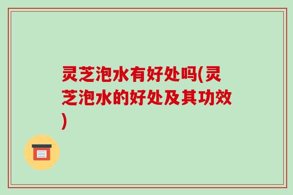 灵芝泡水有好处吗(灵芝泡水的好处及其功效)