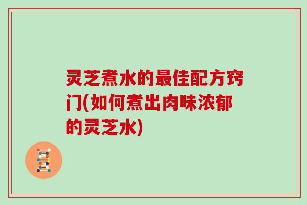 灵芝煮水的最佳配方窍门(如何煮出肉味浓郁的灵芝水)