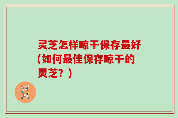 灵芝怎样晾干保存最好(如何最佳保存晾干的灵芝?)