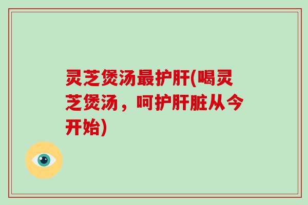 灵芝煲汤最护肝(喝灵芝煲汤,呵护肝脏从今开始)