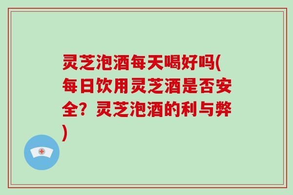 灵芝泡酒每天喝好吗(每日饮用灵芝酒是否安全?灵芝泡酒的利与弊)