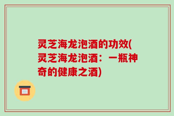 灵芝海龙泡酒的功效(灵芝海龙泡酒:一瓶神奇的健康之酒)