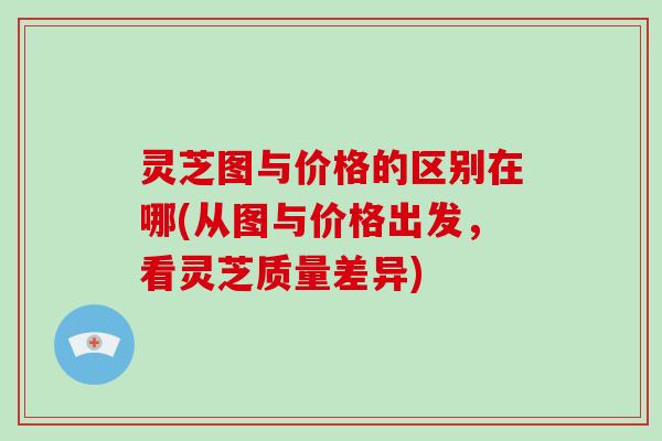 灵芝图与价格的区别在哪(从图与价格出发,看灵芝质量差异)