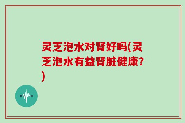 灵芝泡水对肾好吗(灵芝泡水有益肾脏健康?)