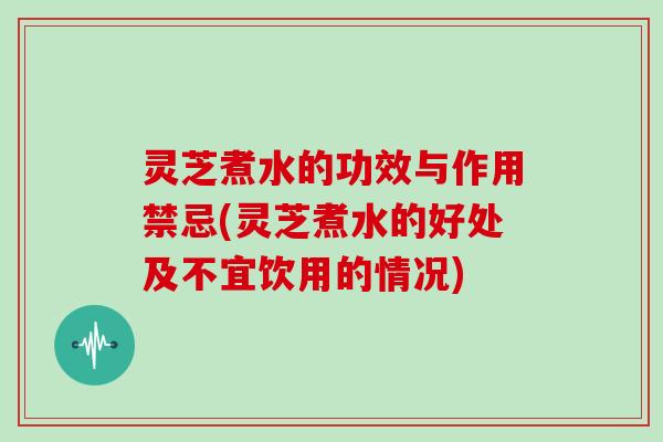 灵芝煮水的功效与作用禁忌(灵芝煮水的好处及不宜饮用的情况)
