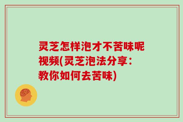 灵芝怎样泡才不苦味呢视频(灵芝泡法分享:教你如何去苦味)
