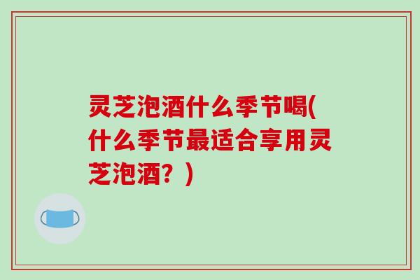 灵芝泡酒什么季节喝(什么季节最适合享用灵芝泡酒?)