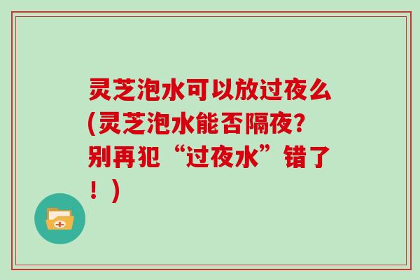 灵芝泡水可以放过夜么(灵芝泡水能否隔夜?别再犯“过夜水”错了!)