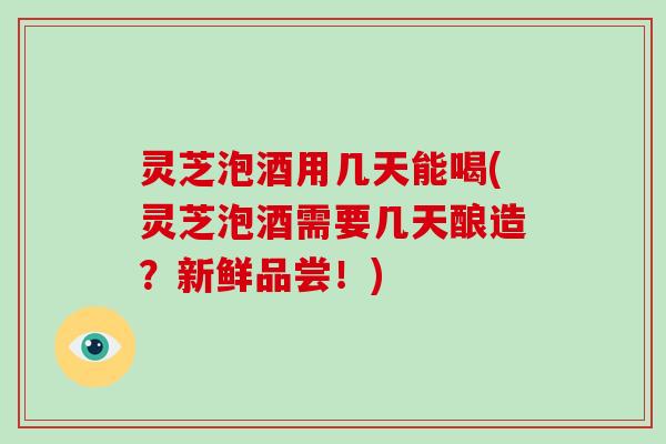 灵芝泡酒用几天能喝(灵芝泡酒需要几天酿造?新鲜品尝!)