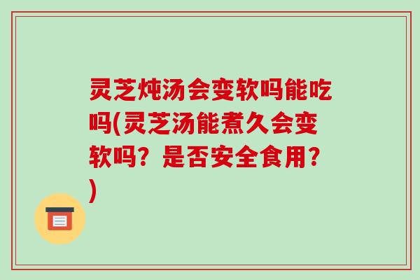 灵芝炖汤会变软吗能吃吗(灵芝汤能煮久会变软吗？是否安全食用？)