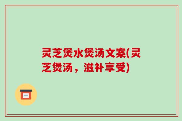 灵芝煲水煲汤文案(灵芝煲汤,滋补享受)