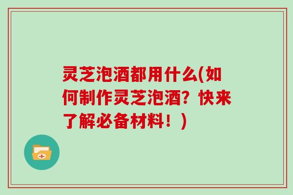 灵芝泡酒都用什么(如何制作灵芝泡酒？快来了解必备材料！)