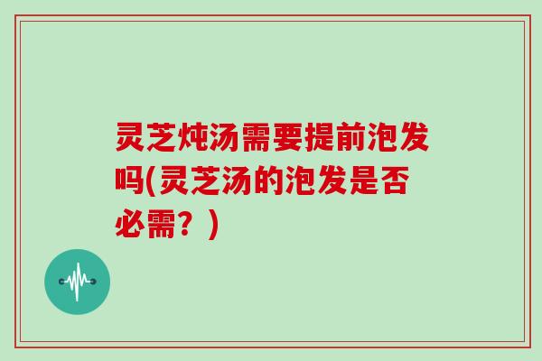 灵芝炖汤需要提前泡发吗(灵芝汤的泡发是否必需?)