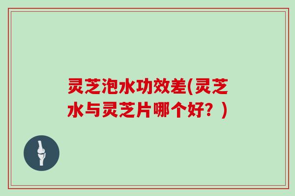 灵芝泡水功效差(灵芝水与灵芝片哪个好?)