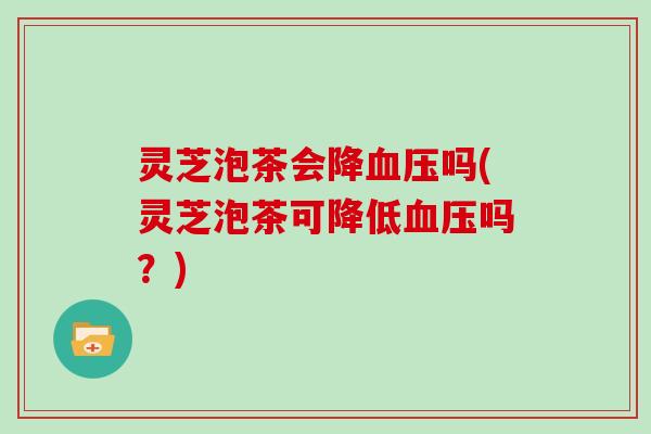 灵芝泡茶会降血压吗(灵芝泡茶可降低血压吗?)