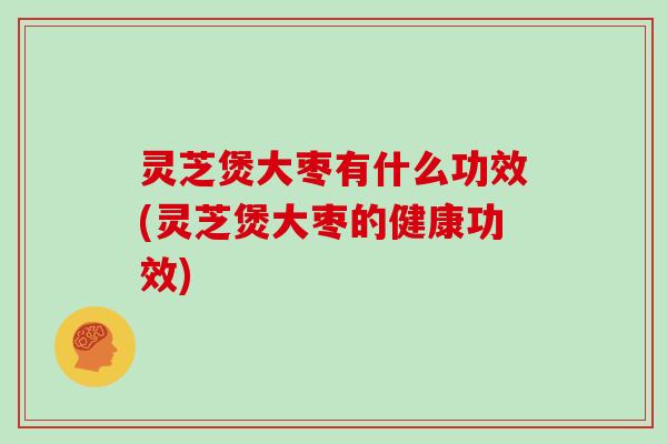 灵芝煲大枣有什么功效(灵芝煲大枣的健康功效)