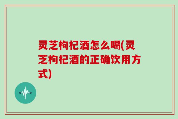 灵芝枸杞酒怎么喝(灵芝枸杞酒的正确饮用方式)