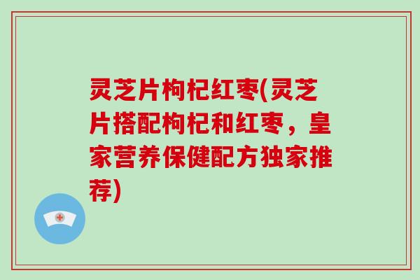 灵芝片枸杞红枣(灵芝片搭配枸杞和红枣,皇家营养保健配方独家推荐)