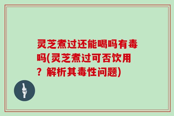 灵芝煮过还能喝吗有毒吗(灵芝煮过可否饮用?解析其毒性问题)