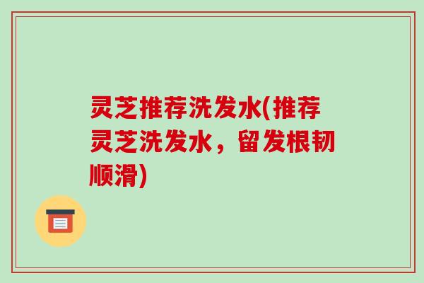 灵芝推荐洗发水(推荐灵芝洗发水，留发根韧顺滑)