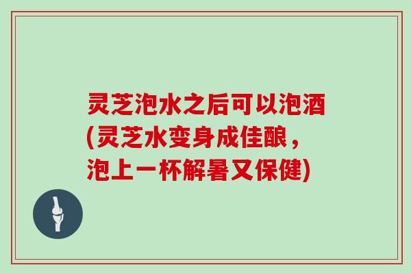 灵芝泡水之后可以泡酒(灵芝水变身成佳酿,泡上一杯解暑又保健)