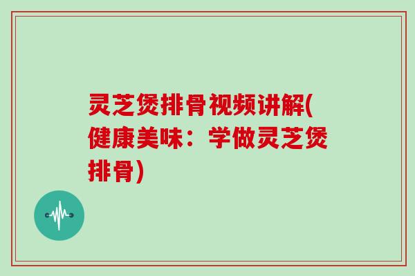 灵芝煲排骨视频讲解(健康美味:学做灵芝煲排骨)