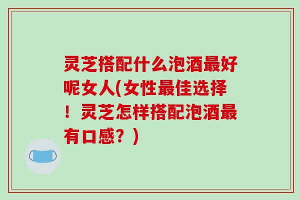 灵芝搭配什么泡酒最好呢女人(女性最佳选择！灵芝怎样搭配泡酒最有口感？)
