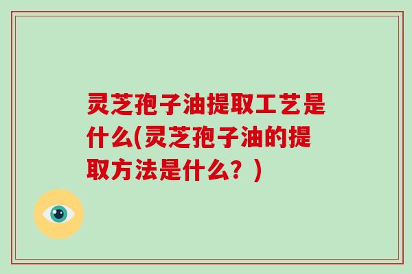 灵芝孢子油提取工艺是什么(灵芝孢子油的提取方法是什么?)