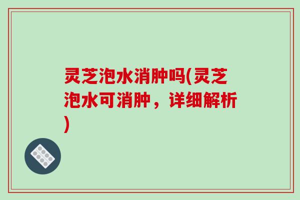 灵芝泡水消肿吗(灵芝泡水可消肿，详细解析)