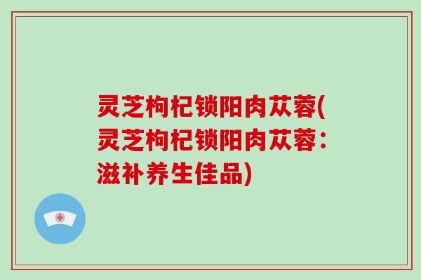 灵芝枸杞锁阳肉苁蓉(灵芝枸杞锁阳肉苁蓉：滋补养生佳品)