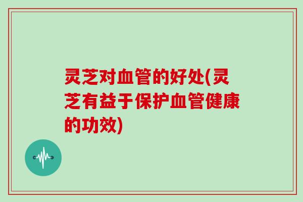 灵芝对血管的好处(灵芝有益于保护血管健康的功效)