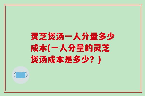 灵芝煲汤一人分量多少成本(一人分量的灵芝煲汤成本是多少？)