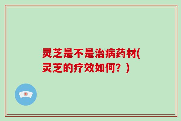 灵芝是不是治病药材(灵芝的疗效如何?)