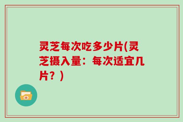 灵芝每次吃多少片(灵芝摄入量:每次适宜几片?)