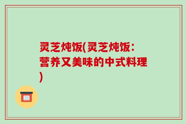 灵芝炖饭(灵芝炖饭:营养又美味的中式料理)