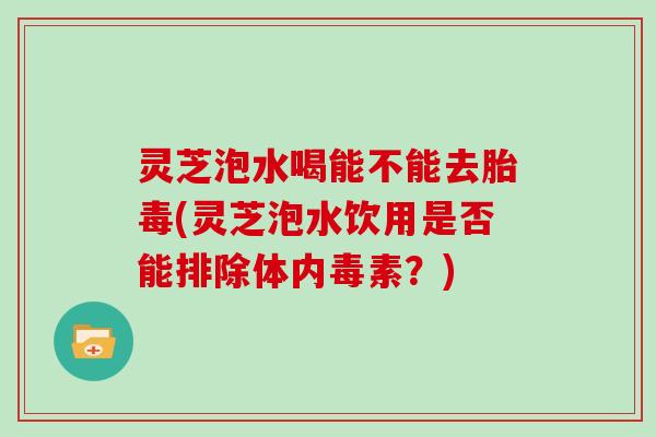 灵芝泡水喝能不能去胎毒(灵芝泡水饮用是否能排除体内毒素?)
