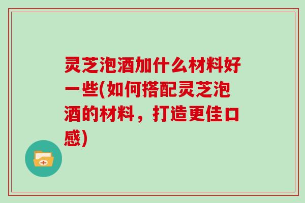 灵芝泡酒加什么材料好一些(如何搭配灵芝泡酒的材料，打造更佳口感)