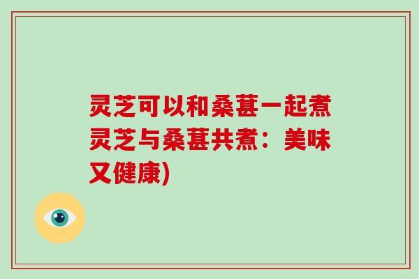灵芝可以和桑葚一起煮灵芝与桑葚共煮:美味又健康)