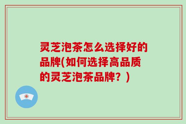 灵芝泡茶怎么选择好的品牌(如何选择高品质的灵芝泡茶品牌?)