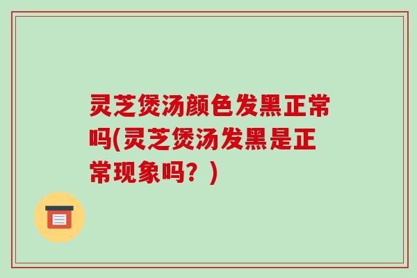 灵芝煲汤颜色发黑正常吗(灵芝煲汤发黑是正常现象吗？)