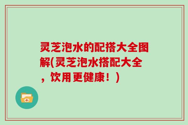 灵芝泡水的配搭大全图解(灵芝泡水搭配大全,饮用更健康!)
