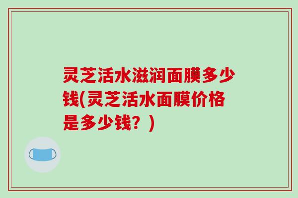 灵芝活水滋润面膜多少钱(灵芝活水面膜价格是多少钱？)