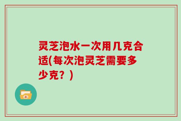 灵芝泡水一次用几克合适(每次泡灵芝需要多少克？)