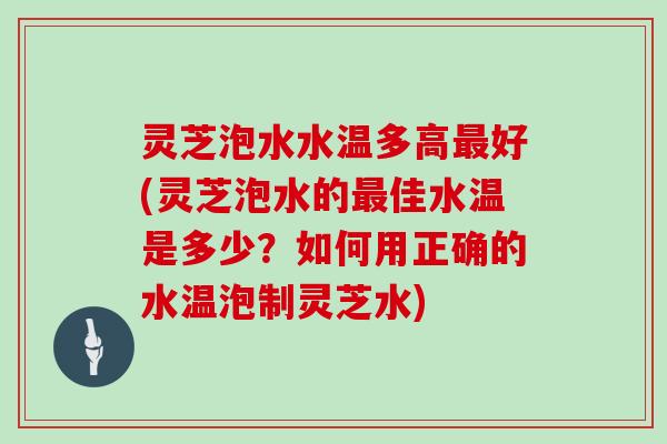 灵芝泡水水温多高最好(灵芝泡水的最佳水温是多少?如何用正确的水温泡制灵芝水)