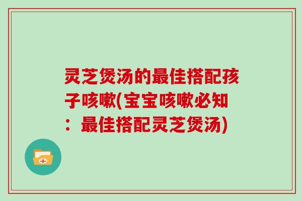 灵芝煲汤的最佳搭配孩子咳嗽(宝宝咳嗽必知：最佳搭配灵芝煲汤)