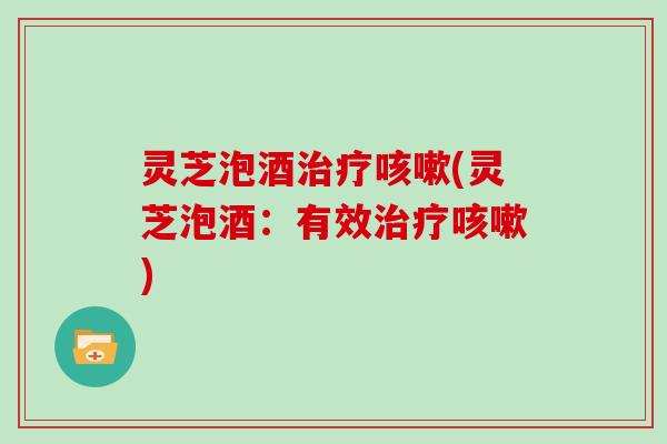 灵芝泡酒治疗咳嗽(灵芝泡酒:有效治疗咳嗽)