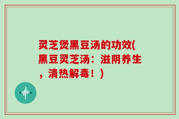 灵芝煲黑豆汤的功效(黑豆灵芝汤:滋阴养生,清热解毒!)